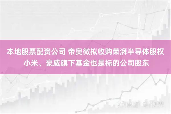 本地股票配资公司 帝奥微拟收购荣湃半导体股权 小米、豪威旗下基金也是标的公司股东