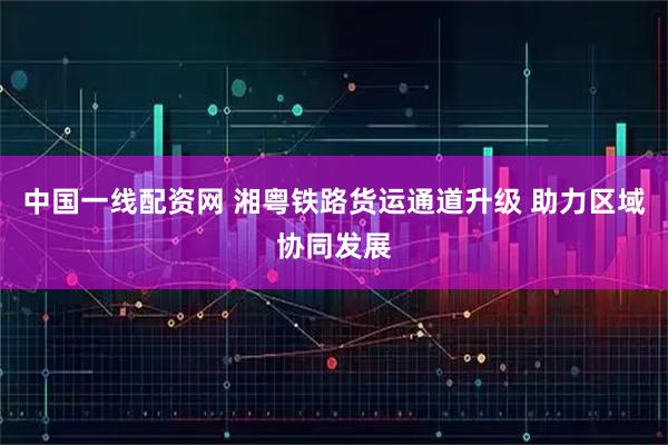 中国一线配资网 湘粤铁路货运通道升级 助力区域协同发展
