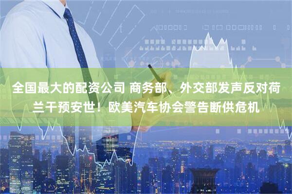 全国最大的配资公司 商务部、外交部发声反对荷兰干预安世！欧美汽车协会警告断供危机
