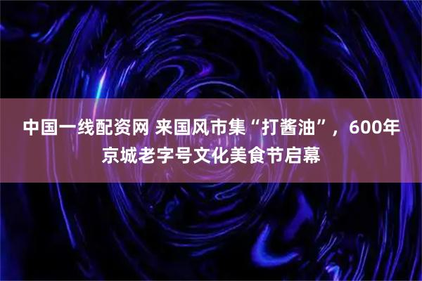 中国一线配资网 来国风市集“打酱油”，600年京城老字号文化美食节启幕