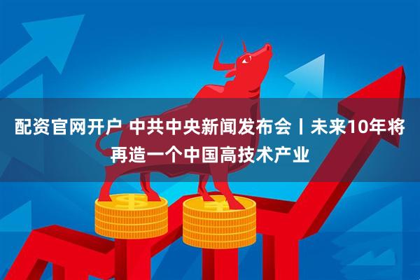 配资官网开户 中共中央新闻发布会丨未来10年将再造一个中国高技术产业
