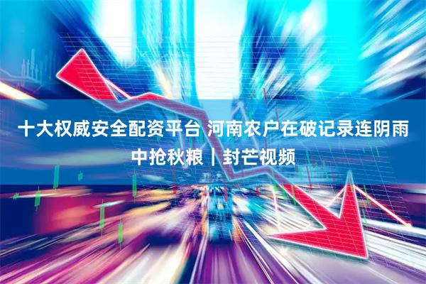 十大权威安全配资平台 河南农户在破记录连阴雨中抢秋粮｜封芒视频