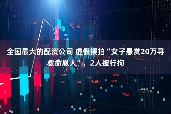 全国最大的配资公司 虚假摆拍“女子悬赏20万寻救命恩人”，2人被行拘