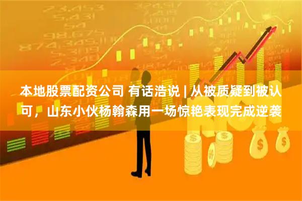 本地股票配资公司 有话浩说 | 从被质疑到被认可，山东小伙杨翰森用一场惊艳表现完成逆袭