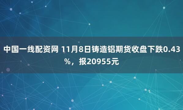 中国一线配资网 11月8日铸造铝期货收盘下跌0.43%，报20955元