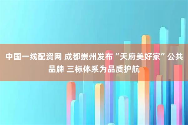 中国一线配资网 成都崇州发布“天府美好家”公共品牌 三标体系为品质护航