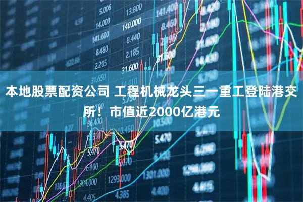 本地股票配资公司 工程机械龙头三一重工登陆港交所！市值近2000亿港元