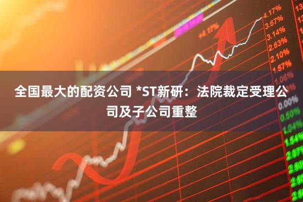 全国最大的配资公司 *ST新研：法院裁定受理公司及子公司重整