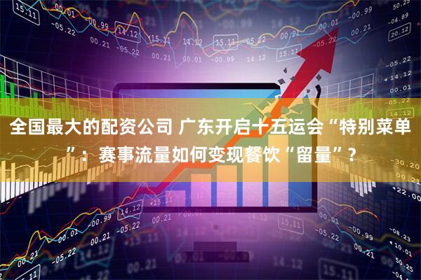 全国最大的配资公司 广东开启十五运会“特别菜单”：赛事流量如何变现餐饮“留量”？