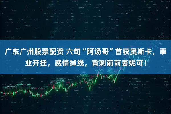 广东广州股票配资 六旬“阿汤哥”首获奥斯卡，事业开挂，感情掉线，背刺前前妻妮可！
