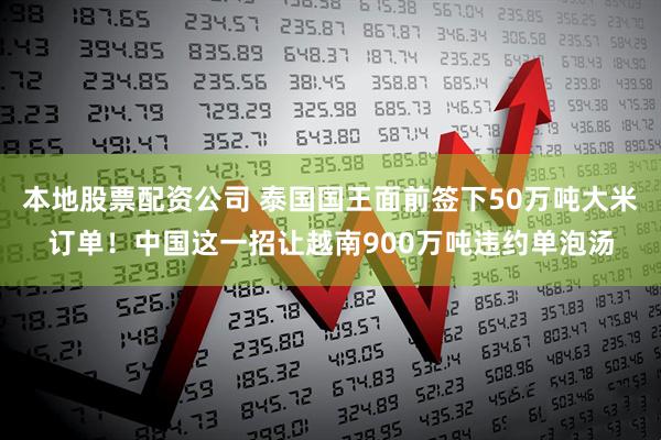 本地股票配资公司 泰国国王面前签下50万吨大米订单！中国这一招让越南900万吨违约单泡汤