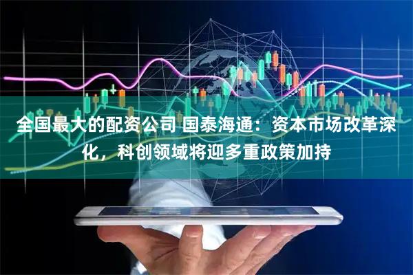 全国最大的配资公司 国泰海通：资本市场改革深化，科创领域将迎多重政策加持