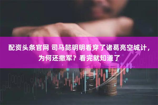 配资头条官网 司马懿明明看穿了诸葛亮空城计，为何还撤军？看完就知道了