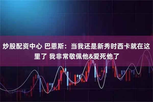 炒股配资中心 巴恩斯：当我还是新秀时西卡就在这里了 我非常敬佩他&爱死他了