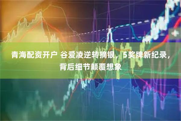 青海配资开户 谷爱凌逆转摘银，5奖牌新纪录，背后细节颠覆想象