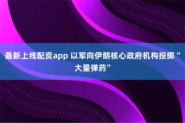 最新上线配资app 以军向伊朗核心政府机构投掷“大量弹药”