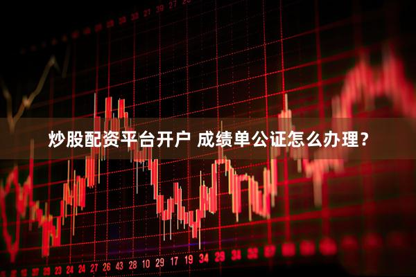 炒股配资平台开户 成绩单公证怎么办理？