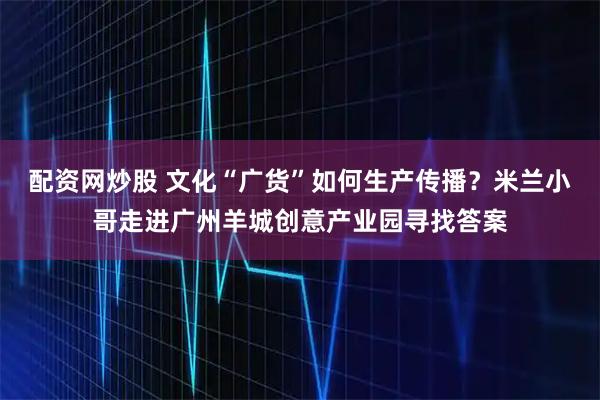 配资网炒股 文化“广货”如何生产传播？米兰小哥走进广州羊城创意产业园寻找答案