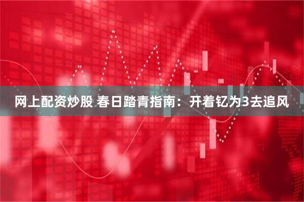 网上配资炒股 春日踏青指南：开着钇为3去追风