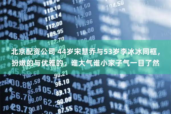 北京配资公司 44岁宋慧乔与53岁李冰冰同框，扮嫩的与优雅的，谁大气谁小家子气一目了然